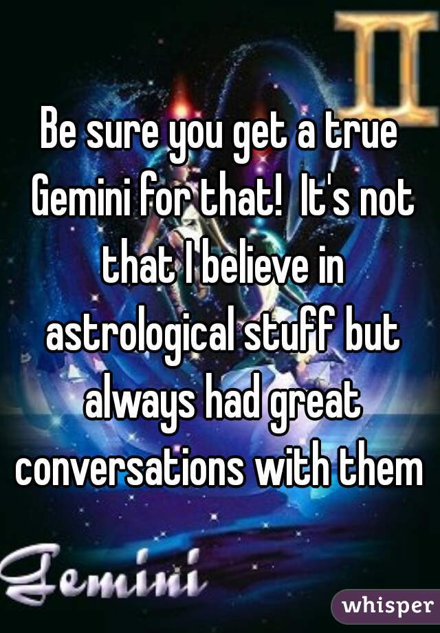 Be sure you get a true Gemini for that!  It's not that I believe in astrological stuff but always had great conversations with them 