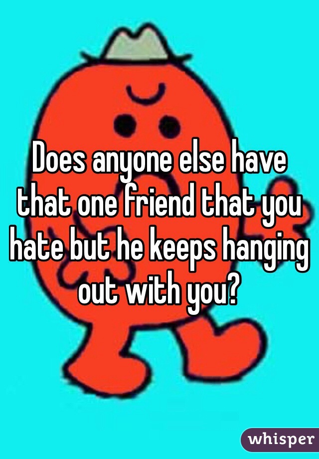 Does anyone else have that one friend that you hate but he keeps hanging out with you?