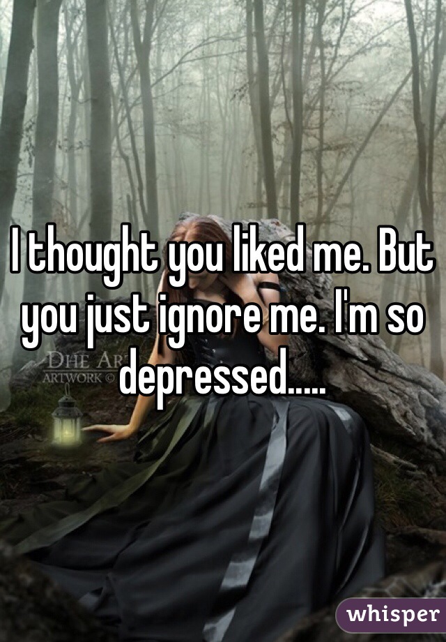 I thought you liked me. But you just ignore me. I'm so depressed.....