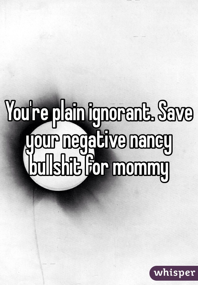 You're plain ignorant. Save your negative nancy bullshit for mommy 
