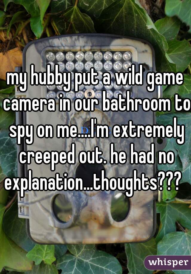 my hubby put a wild game camera in our bathroom to spy on me....I'm extremely creeped out. he had no explanation...thoughts???  