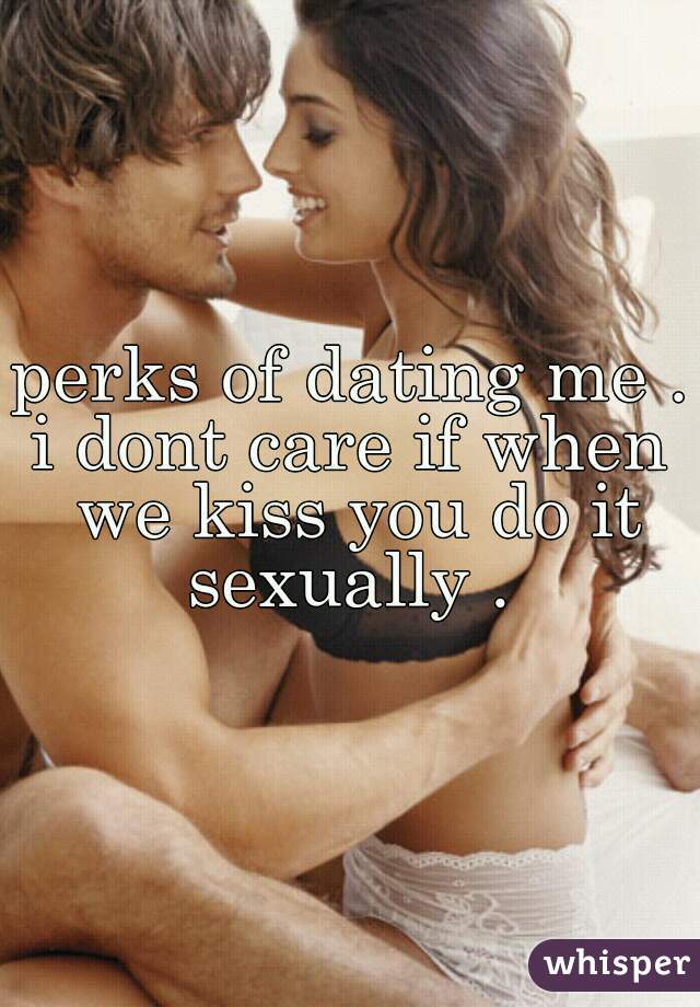perks of dating me . 
i dont care if when we kiss you do it sexually . 