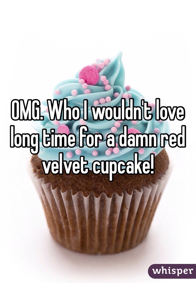 OMG. Who I wouldn't love long time for a damn red velvet cupcake! 