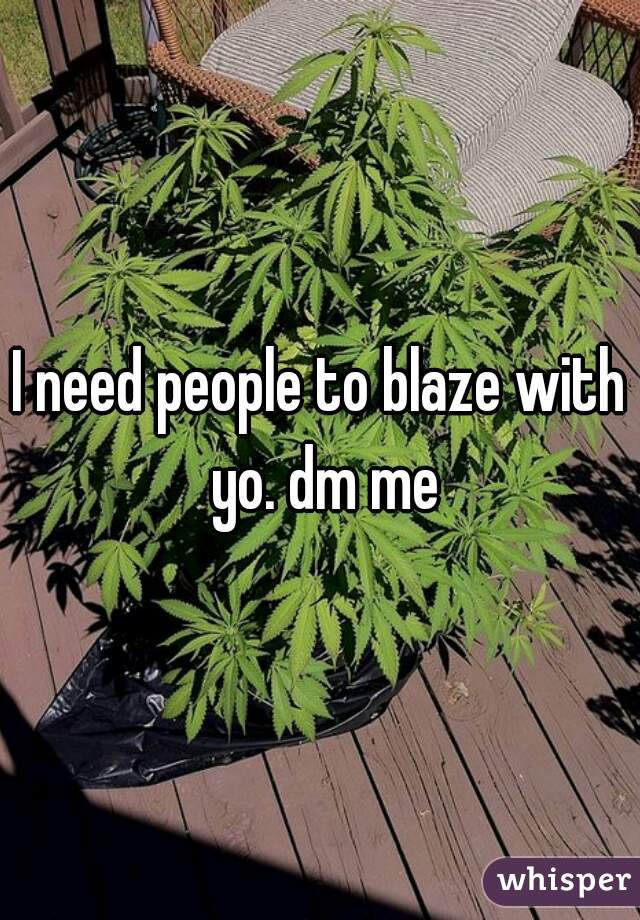 I need people to blaze with yo. dm me