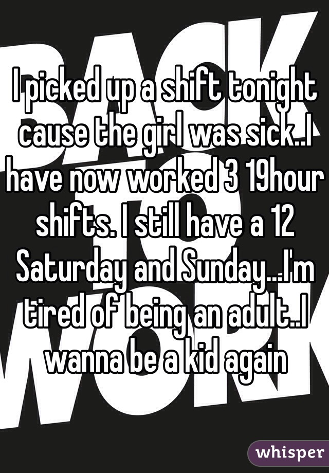 I picked up a shift tonight cause the girl was sick..I have now worked 3 19hour shifts. I still have a 12 Saturday and Sunday...I'm tired of being an adult..I wanna be a kid again
