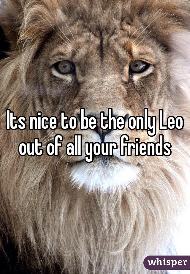 Its nice to be the only Leo out of all your friends