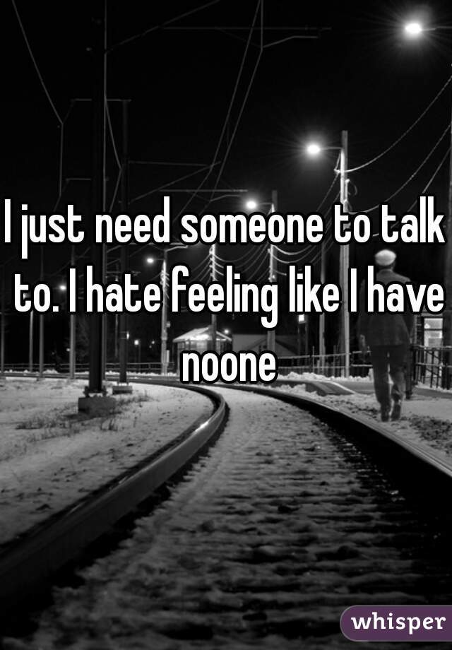 I just need someone to talk to. I hate feeling like I have noone