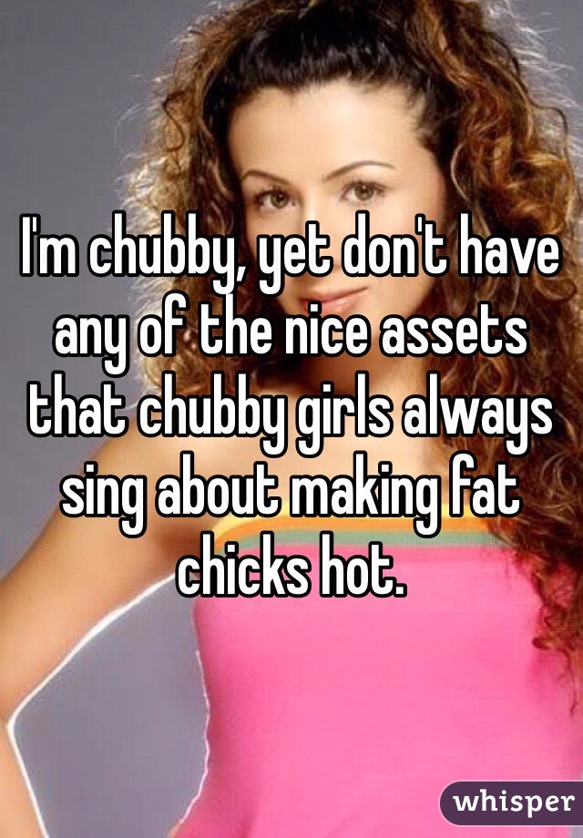 I'm chubby, yet don't have any of the nice assets that chubby girls always sing about making fat chicks hot.