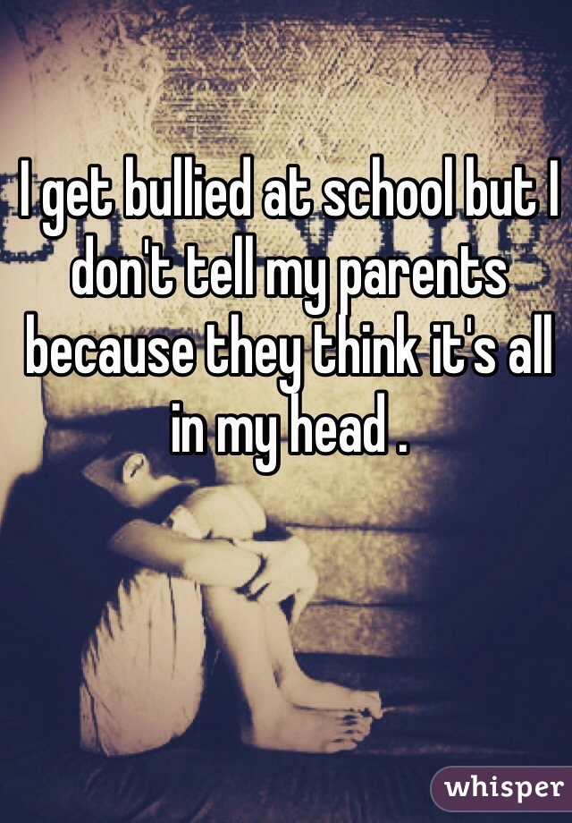 I get bullied at school but I don't tell my parents because they think it's all in my head .