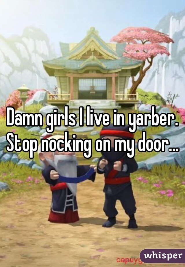 Damn girls I live in yarber. Stop nocking on my door...