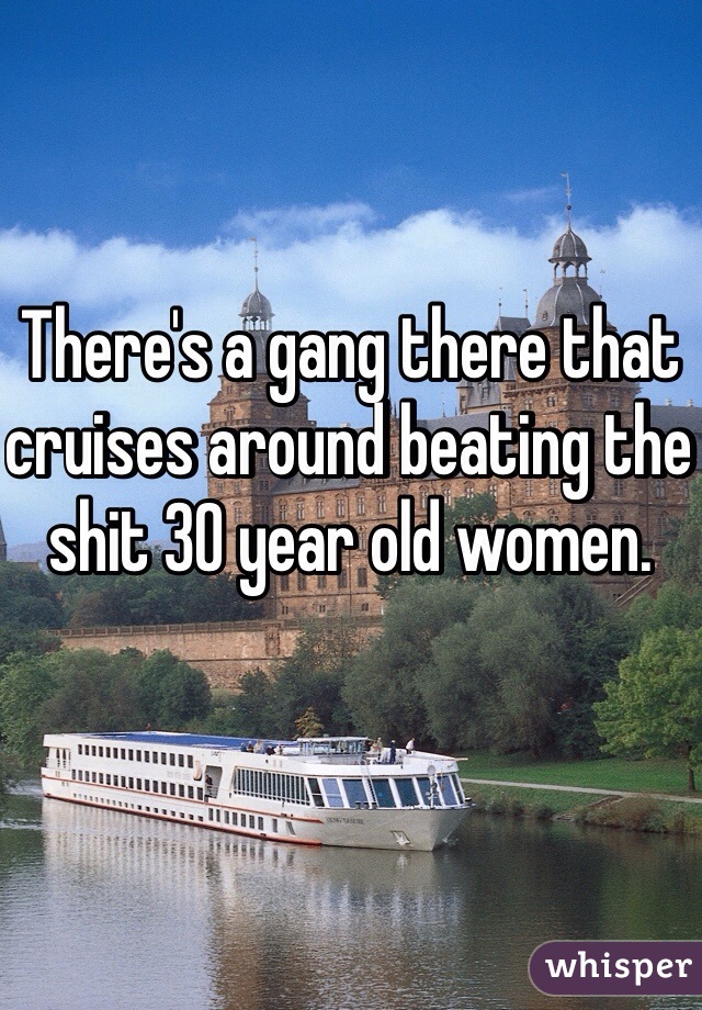 There's a gang there that cruises around beating the shit 30 year old women.