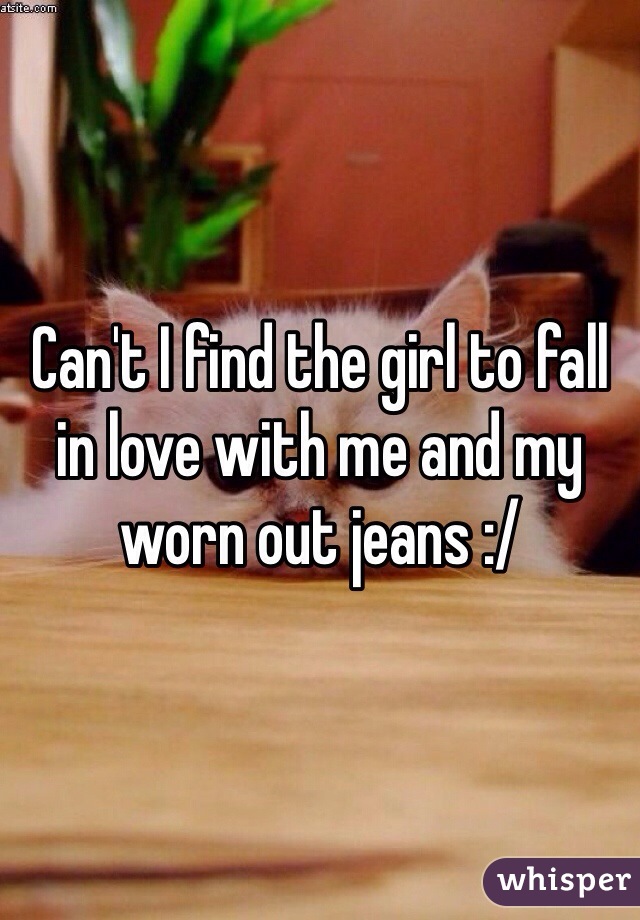 Can't I find the girl to fall in love with me and my worn out jeans :/