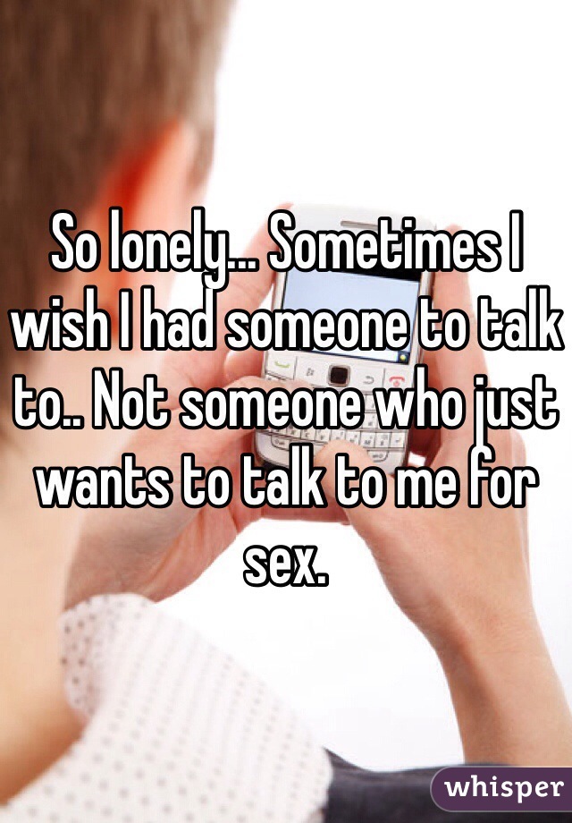 So lonely... Sometimes I wish I had someone to talk to.. Not someone who just wants to talk to me for sex.