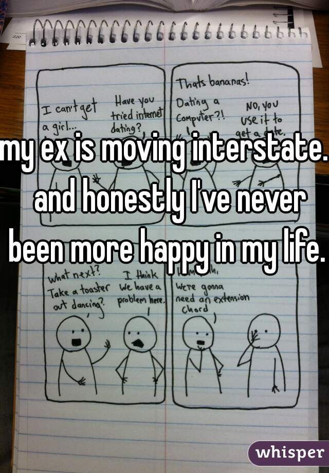my ex is moving interstate.  and honestly I've never been more happy in my life.  