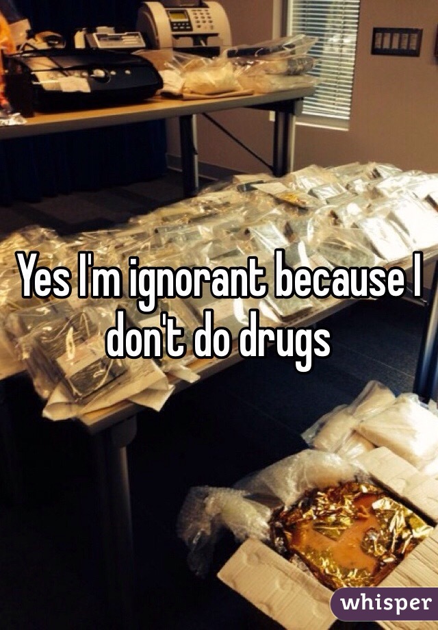 Yes I'm ignorant because I don't do drugs 