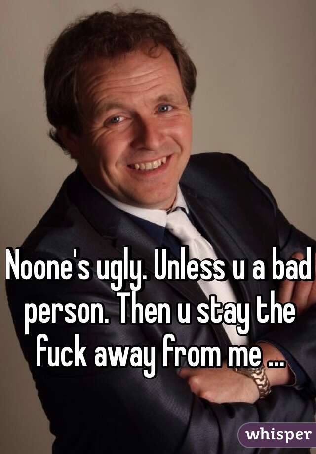 Noone's ugly. Unless u a bad person. Then u stay the fuck away from me ... 