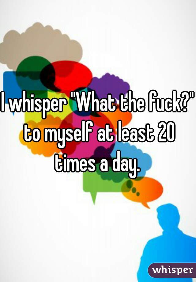 I whisper "What the fuck?" to myself at least 20 times a day. 