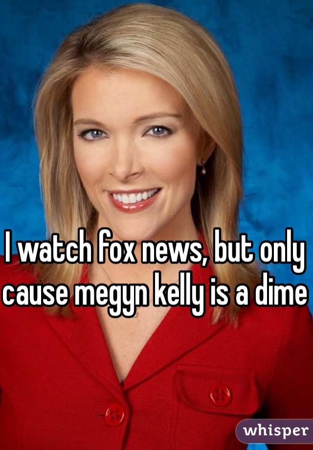 I watch fox news, but only cause megyn kelly is a dime