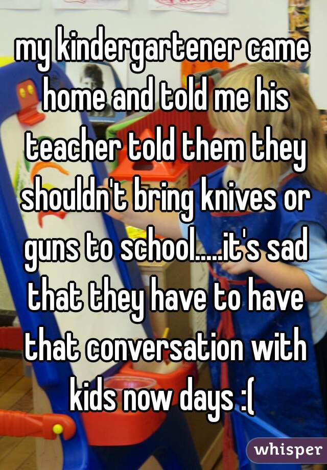 my kindergartener came home and told me his teacher told them they shouldn't bring knives or guns to school.....it's sad that they have to have that conversation with kids now days :( 