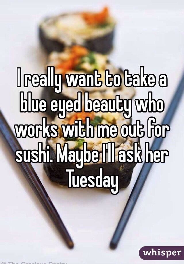 I really want to take a blue eyed beauty who works with me out for sushi. Maybe I'll ask her Tuesday 