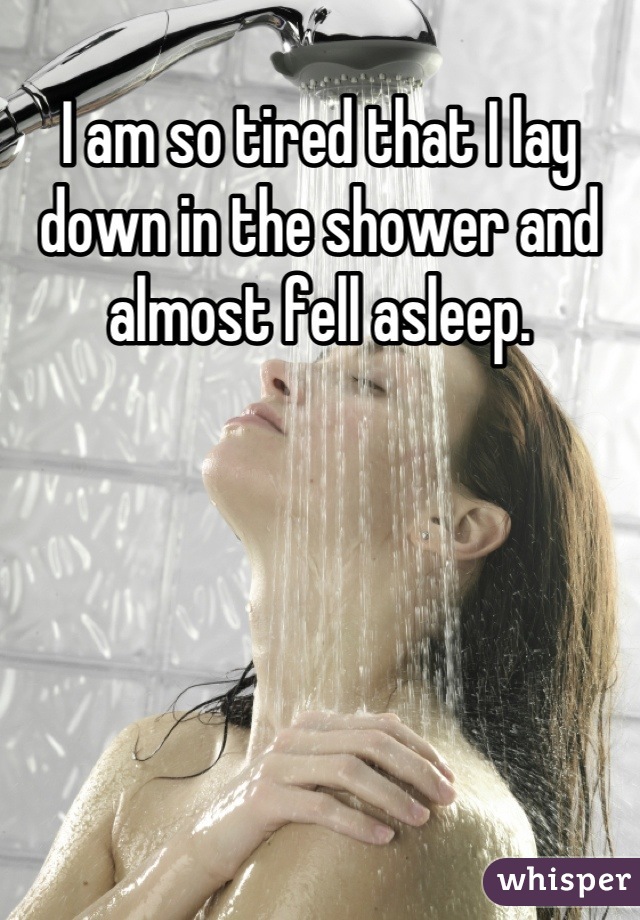 I am so tired that I lay  down in the shower and almost fell asleep.