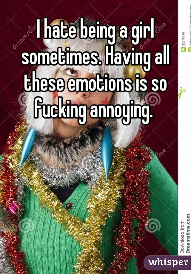 I hate being a girl sometimes. Having all these emotions is so fucking annoying. 