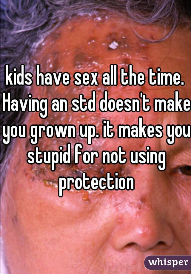 kids have sex all the time. Having an std doesn't make you grown up. it makes you stupid for not using protection