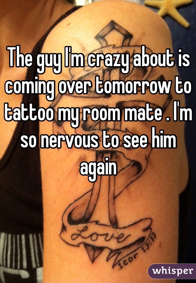 The guy I'm crazy about is coming over tomorrow to tattoo my room mate . I'm so nervous to see him again