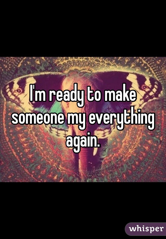 I'm ready to make someone my everything again.
