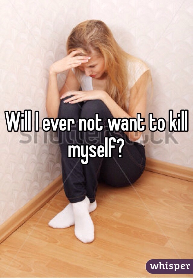 Will I ever not want to kill myself? 