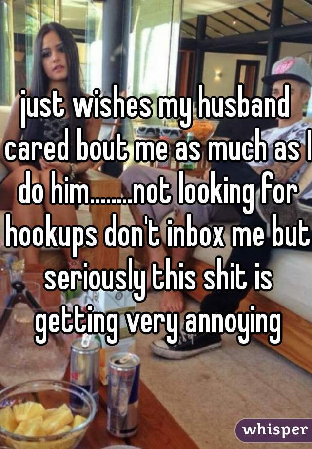 just wishes my husband cared bout me as much as I do him........not looking for hookups don't inbox me but seriously this shit is getting very annoying