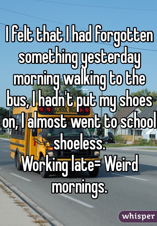 I felt that I had forgotten something yesterday morning walking to the bus, I hadn't put my shoes on, I almost went to school shoeless.
Working late= Weird mornings.