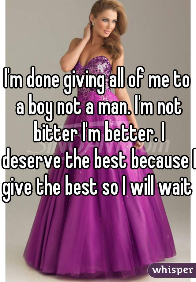 I'm done giving all of me to a boy not a man. I'm not bitter I'm better. I deserve the best because I give the best so I will wait 