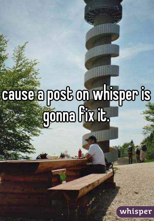 cause a post on whisper is gonna fix it. 
