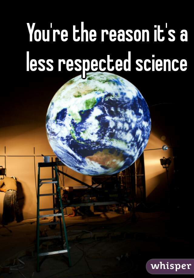 You're the reason it's a less respected science 