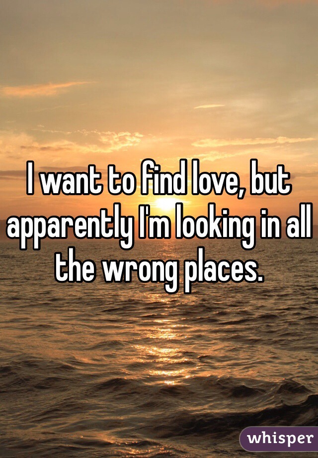 I want to find love, but apparently I'm looking in all the wrong places. 