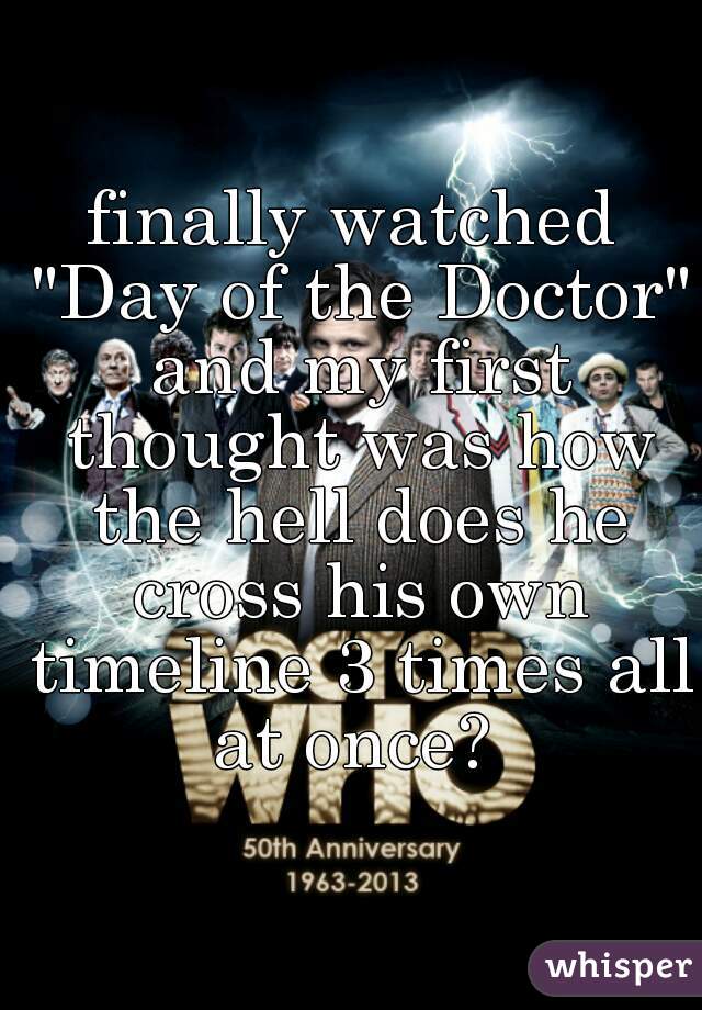 finally watched "Day of the Doctor" and my first thought was how the hell does he cross his own timeline 3 times all at once? 