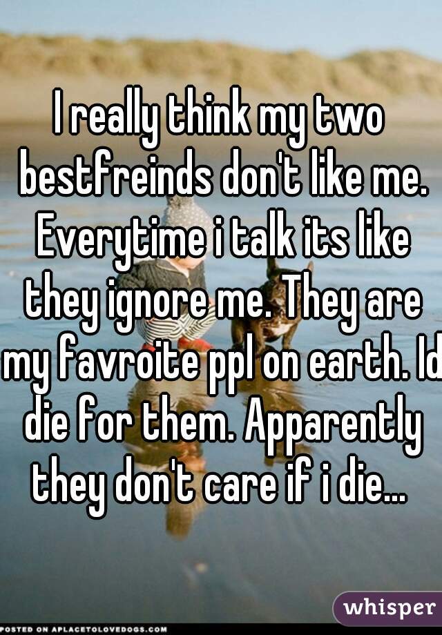 I really think my two bestfreinds don't like me. Everytime i talk its like they ignore me. They are my favroite ppl on earth. Id die for them. Apparently they don't care if i die... 