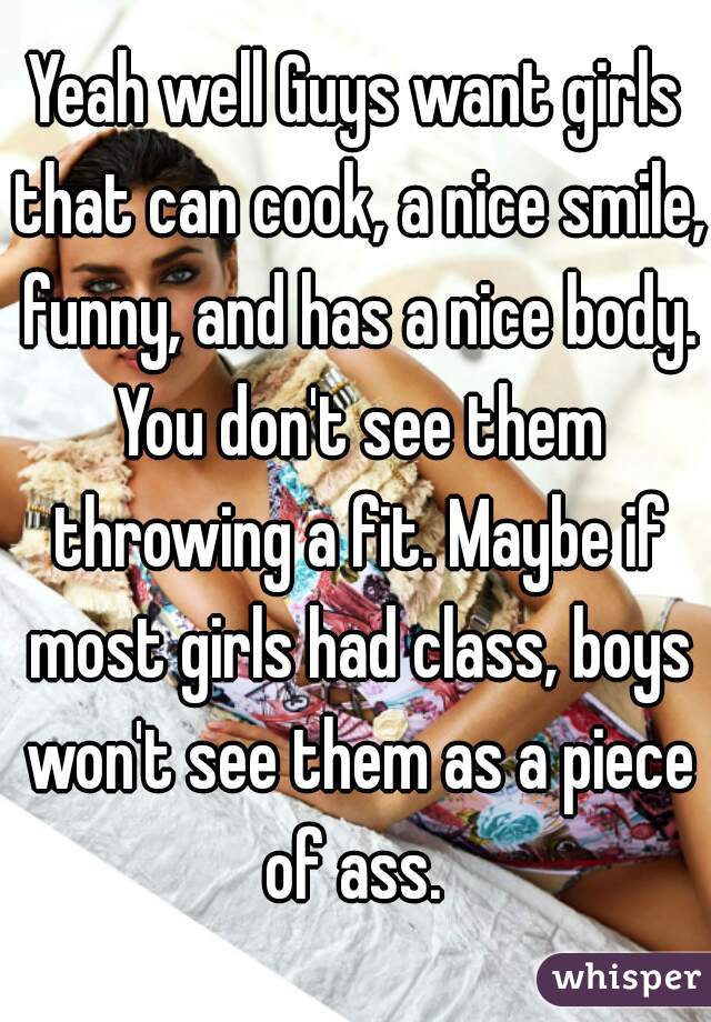 Yeah well Guys want girls that can cook, a nice smile, funny, and has a nice body. You don't see them throwing a fit. Maybe if most girls had class, boys won't see them as a piece of ass. 