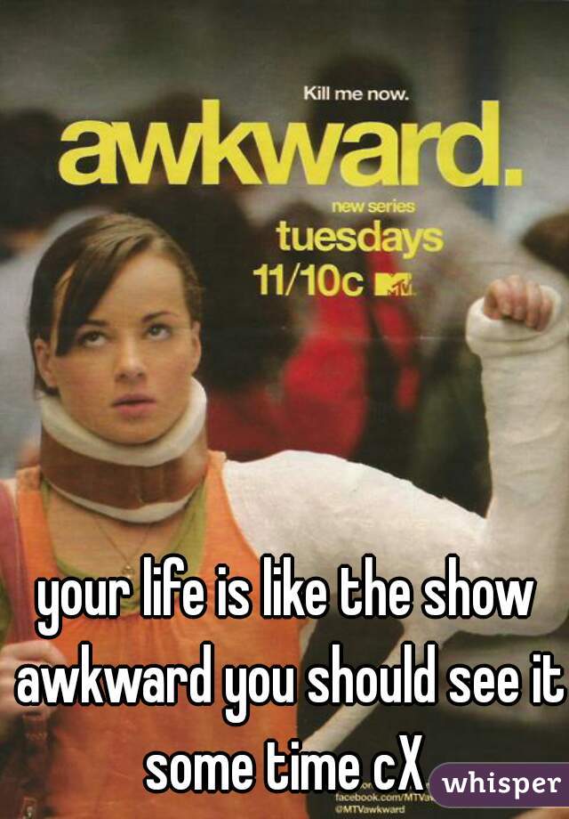 your life is like the show awkward you should see it some time cX 