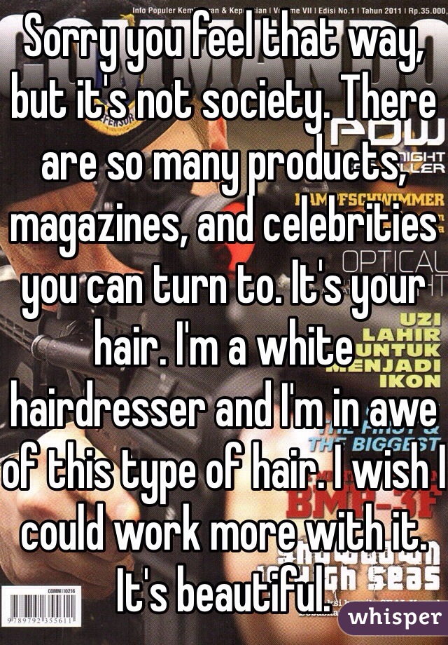 Sorry you feel that way, but it's not society. There are so many products, magazines, and celebrities you can turn to. It's your hair. I'm a white hairdresser and I'm in awe of this type of hair. I wish I could work more with it. It's beautiful. 