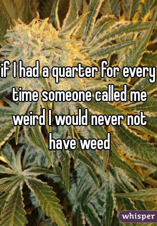 if I had a quarter for every time someone called me weird I would never not have weed