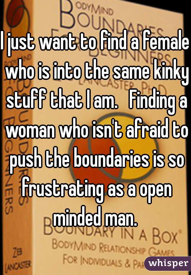 I just want to find a female who is into the same kinky stuff that I am.   Finding a woman who isn't afraid to push the boundaries is so frustrating as a open minded man. 