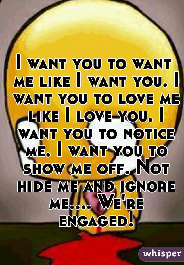 I want you to want me like I want you. I want you to love me like I love you. I want you to notice me. I want you to show me off. Not hide me and ignore me.... We're engaged!