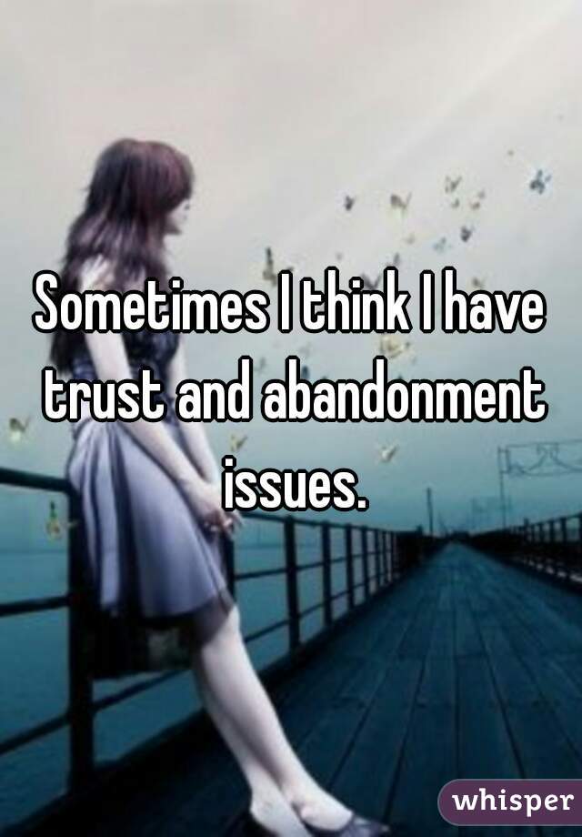 Sometimes I think I have trust and abandonment issues.