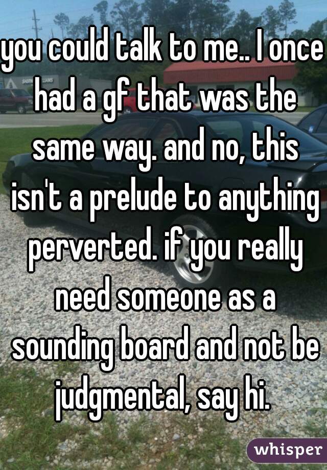 you could talk to me.. I once had a gf that was the same way. and no, this isn't a prelude to anything perverted. if you really need someone as a sounding board and not be judgmental, say hi. 