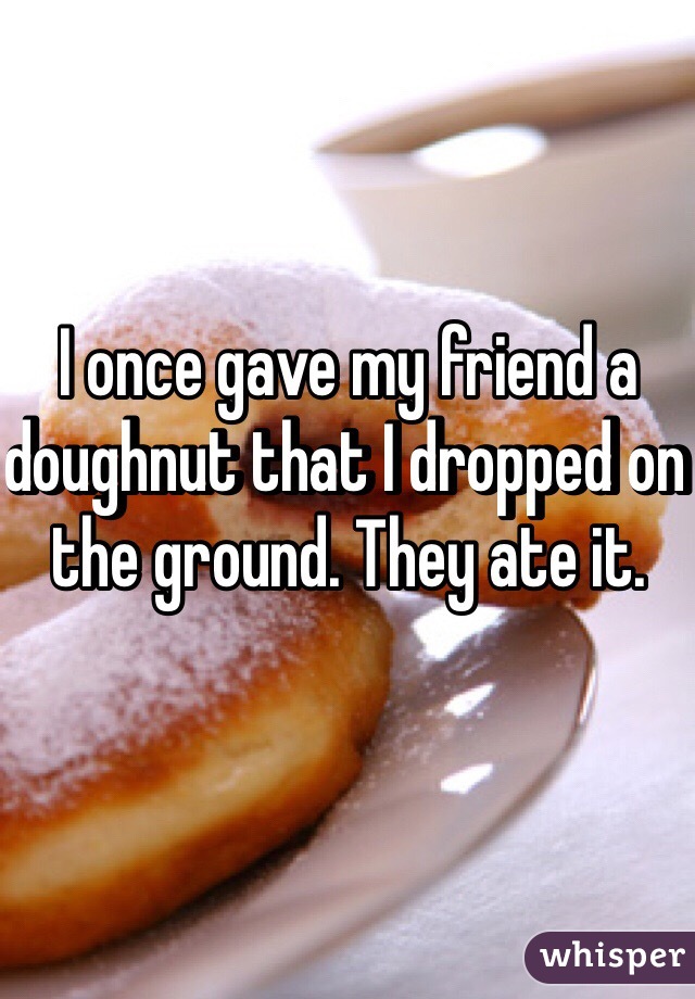 I once gave my friend a doughnut that I dropped on the ground. They ate it. 