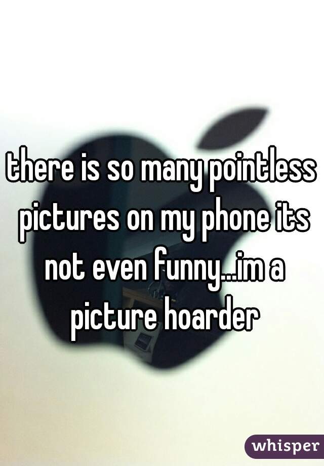 there is so many pointless pictures on my phone its not even funny...im a picture hoarder