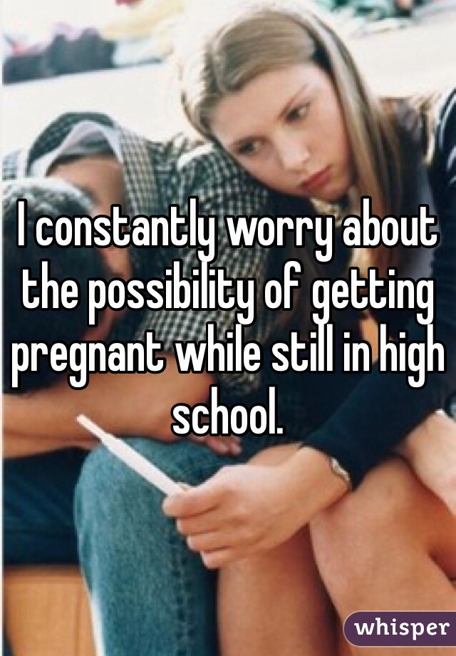 I constantly worry about the possibility of getting pregnant while still in high school. 