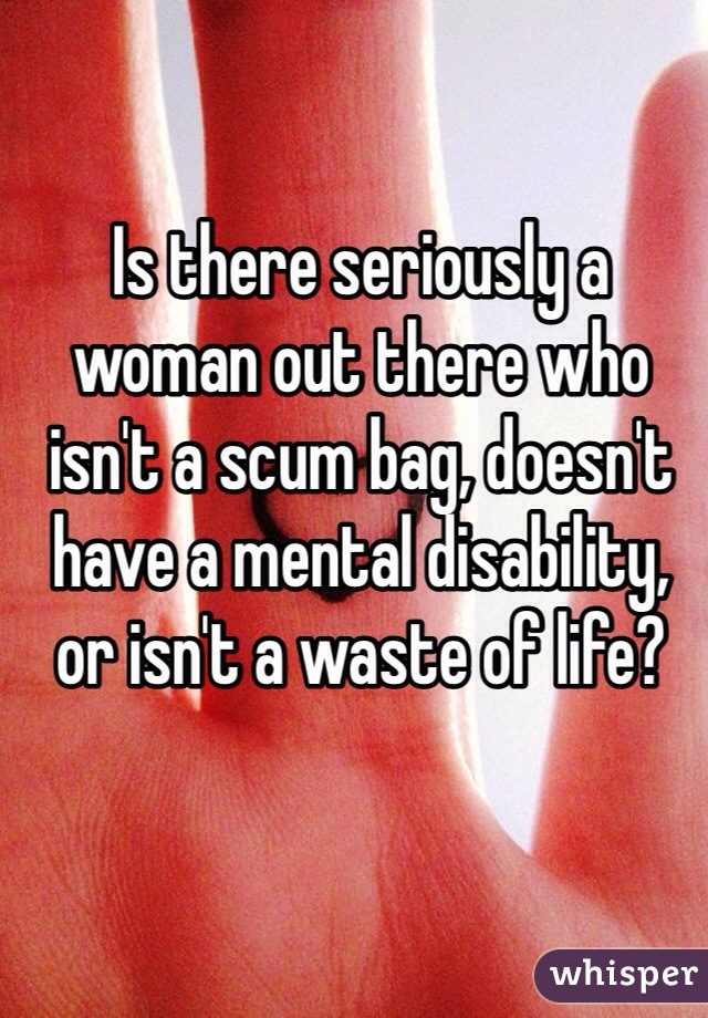 Is there seriously a woman out there who isn't a scum bag, doesn't have a mental disability, or isn't a waste of life? 